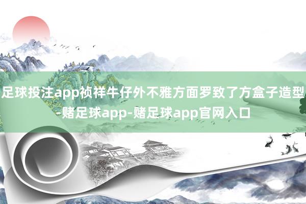 足球投注app祯祥牛仔外不雅方面罗致了方盒子造型-赌足球app-赌足球app官网入口