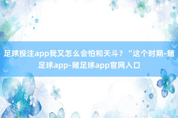 足球投注app我又怎么会怕和天斗？“这个时期-赌足球app-赌足球app官网入口