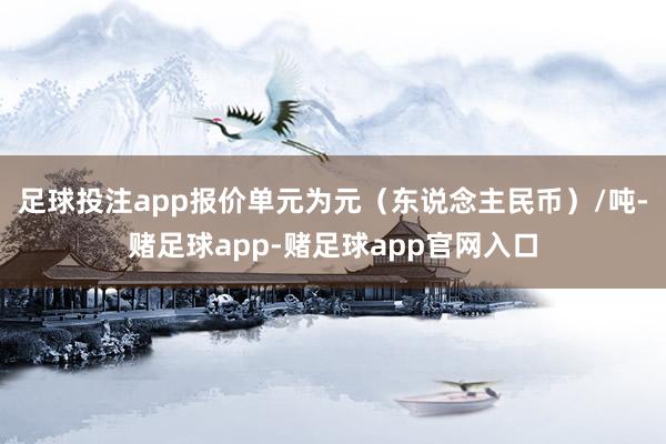 足球投注app报价单元为元（东说念主民币）/吨-赌足球app-赌足球app官网入口