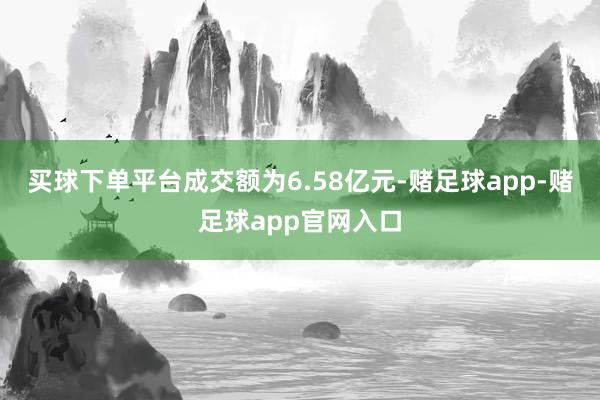 买球下单平台成交额为6.58亿元-赌足球app-赌足球app官网入口