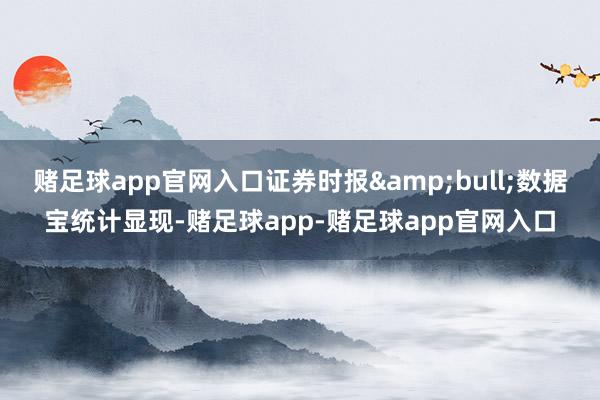 赌足球app官网入口证券时报&bull;数据宝统计显现-赌足球app-赌足球app官网入口