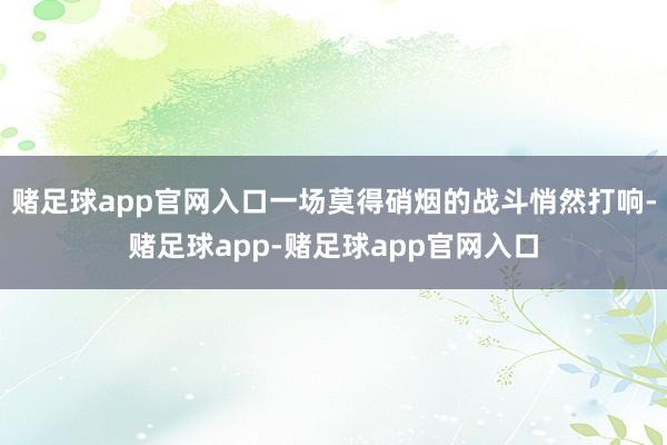 赌足球app官网入口一场莫得硝烟的战斗悄然打响-赌足球app-赌足球app官网入口