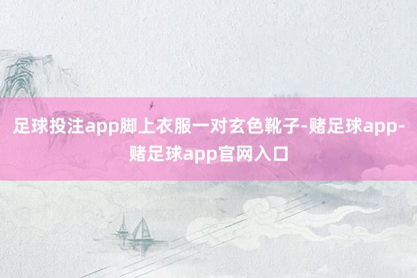 足球投注app脚上衣服一对玄色靴子-赌足球app-赌足球app官网入口