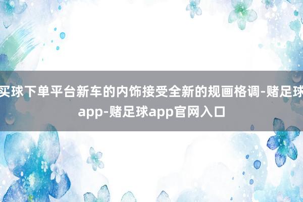 买球下单平台新车的内饰接受全新的规画格调-赌足球app-赌足球app官网入口