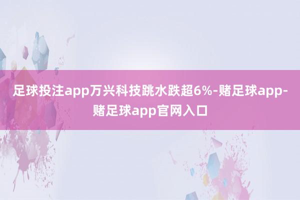 足球投注app万兴科技跳水跌超6%-赌足球app-赌足球app官网入口