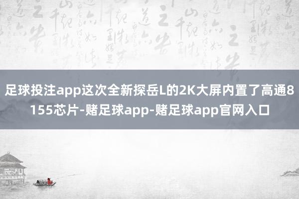 足球投注app这次全新探岳L的2K大屏内置了高通8155芯片-赌足球app-赌足球app官网入口