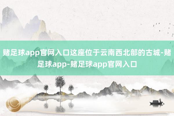 赌足球app官网入口这座位于云南西北部的古城-赌足球app-赌足球app官网入口