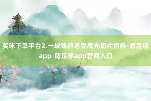 买球下单平台2.一块钱的老豆腐先切片切条-赌足球app-赌足球app官网入口