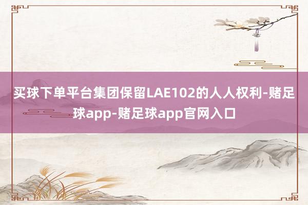 买球下单平台　　集团保留LAE102的人人权利-赌足球app-赌足球app官网入口