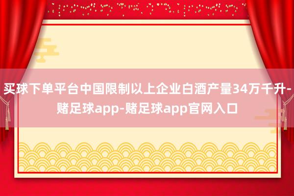 买球下单平台中国限制以上企业白酒产量34万千升-赌足球app-赌足球app官网入口