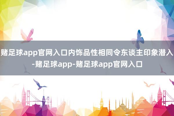 赌足球app官网入口内饰品性相同令东谈主印象潜入-赌足球app-赌足球app官网入口