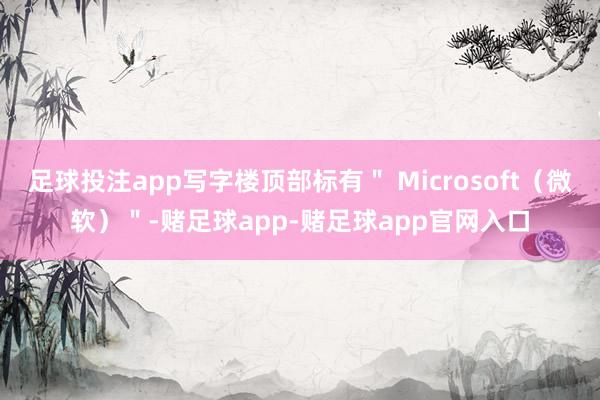 足球投注app写字楼顶部标有＂ Microsoft（微软）＂-赌足球app-赌足球app官网入口