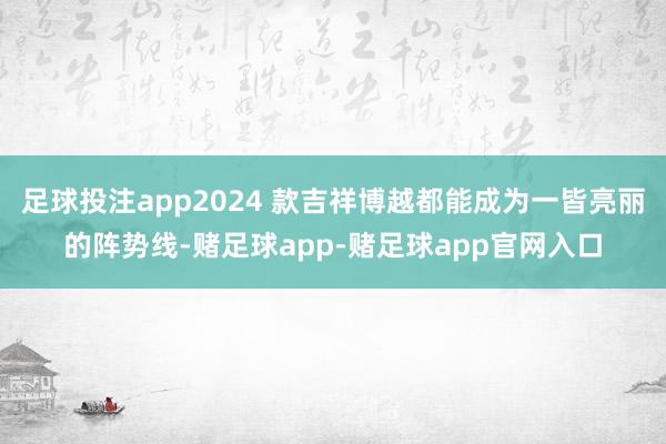 足球投注app2024 款吉祥博越都能成为一皆亮丽的阵势线-赌足球app-赌足球app官网入口