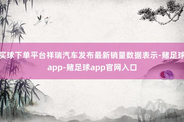 买球下单平台祥瑞汽车发布最新销量数据表示-赌足球app-赌足球app官网入口