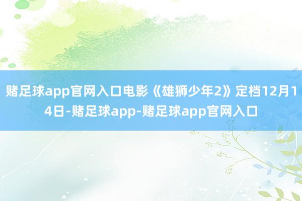 赌足球app官网入口电影《雄狮少年2》定档12月14日-赌足球app-赌足球app官网入口