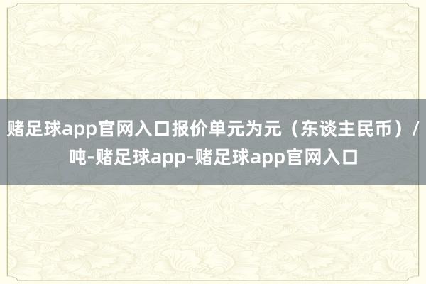 赌足球app官网入口报价单元为元（东谈主民币）/吨-赌足球app-赌足球app官网入口