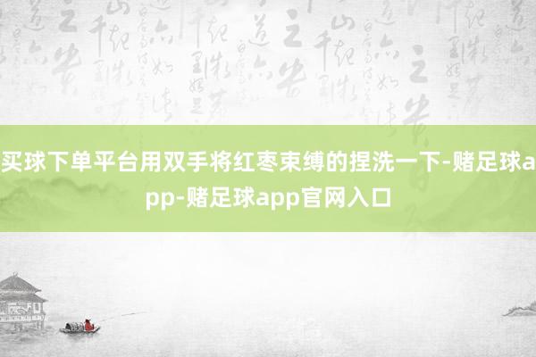 买球下单平台用双手将红枣束缚的捏洗一下-赌足球app-赌足球app官网入口