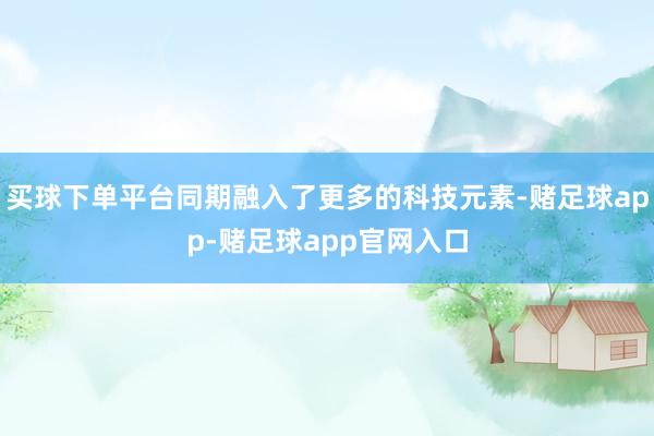 买球下单平台同期融入了更多的科技元素-赌足球app-赌足球app官网入口