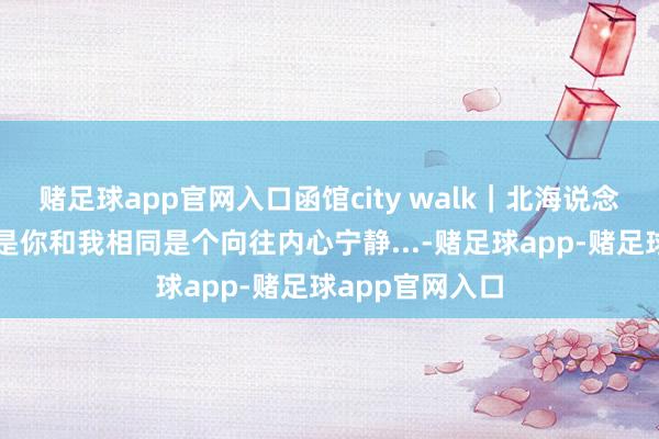 赌足球app官网入口函馆city walk｜北海说念蛰伏日志。若是你和我相同是个向往内心宁静...-赌足球app-赌足球app官网入口