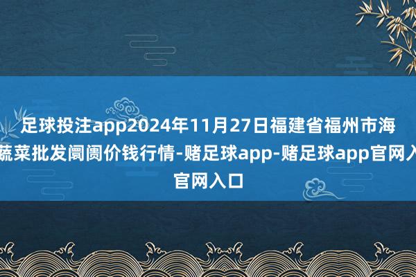 足球投注app2024年11月27日福建省福州市海峡蔬菜批发阛阓价钱行情-赌足球app-赌足球app官网入口