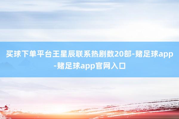 买球下单平台王星辰联系热剧数20部-赌足球app-赌足球app官网入口