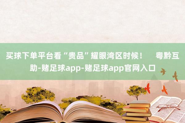 买球下单平台看“贵品”耀眼湾区时候！    粤黔互助-赌足球app-赌足球app官网入口