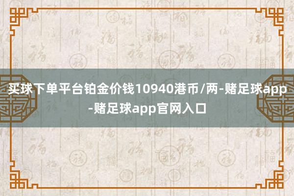 买球下单平台铂金价钱10940港币/两-赌足球app-赌足球app官网入口