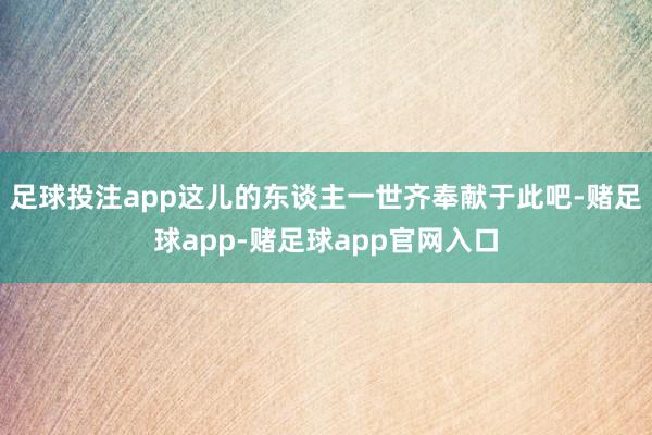 足球投注app这儿的东谈主一世齐奉献于此吧-赌足球app-赌足球app官网入口