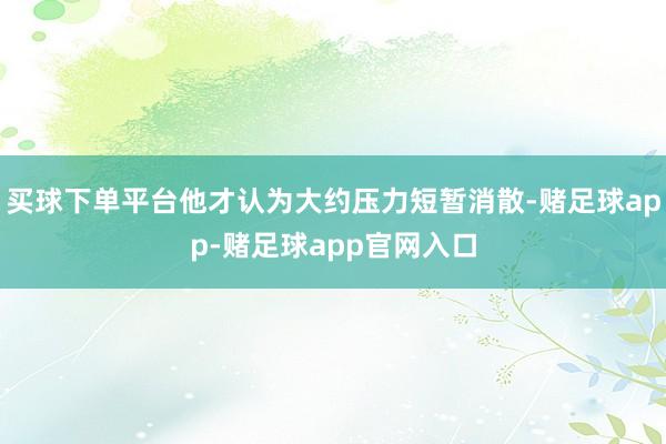 买球下单平台他才认为大约压力短暂消散-赌足球app-赌足球app官网入口