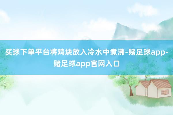 买球下单平台将鸡块放入冷水中煮沸-赌足球app-赌足球app官网入口