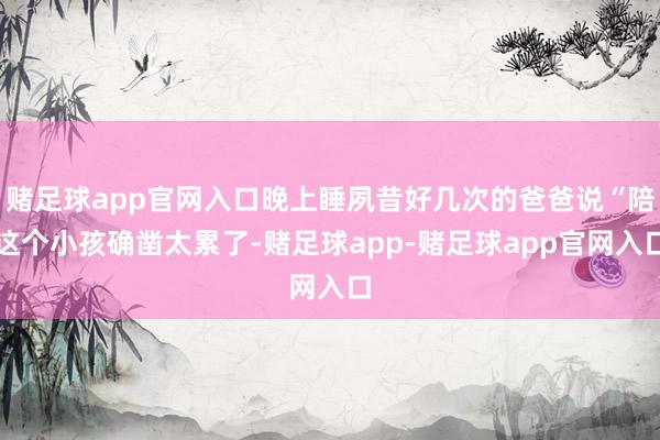 赌足球app官网入口晚上睡夙昔好几次的爸爸说“陪这个小孩确凿太累了-赌足球app-赌足球app官网入口