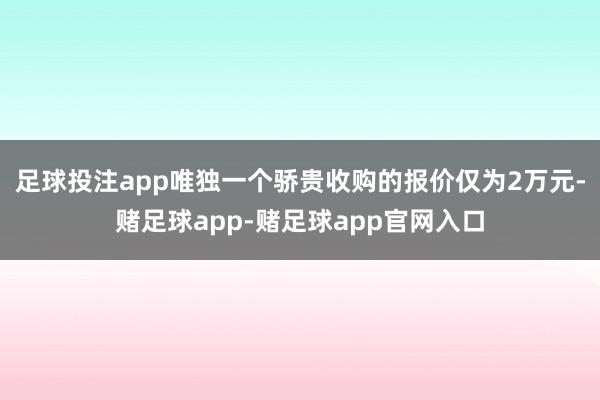 足球投注app唯独一个骄贵收购的报价仅为2万元-赌足球app-赌足球app官网入口