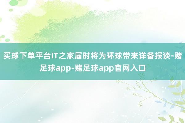 买球下单平台IT之家届时将为环球带来详备报谈-赌足球app-赌足球app官网入口