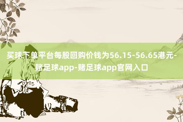 买球下单平台每股回购价钱为56.15-56.65港元-赌足球app-赌足球app官网入口