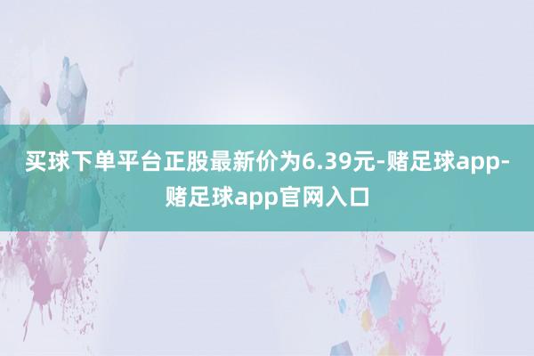 买球下单平台正股最新价为6.39元-赌足球app-赌足球app官网入口