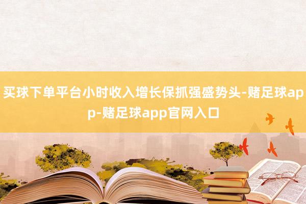 买球下单平台小时收入增长保抓强盛势头-赌足球app-赌足球app官网入口