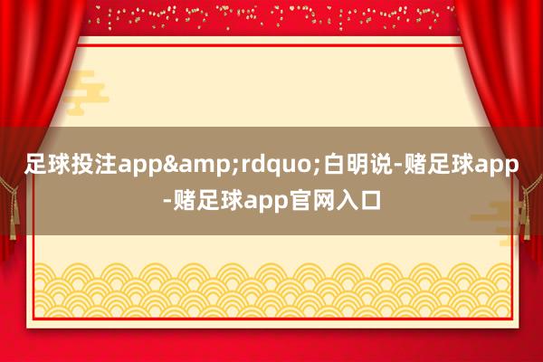 足球投注app&rdquo;白明说-赌足球app-赌足球app官网入口