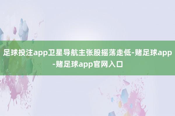 足球投注app卫星导航主张股摇荡走低-赌足球app-赌足球app官网入口