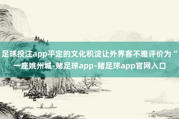 足球投注app平定的文化积淀让外界客不雅评价为“一座姚州城-赌足球app-赌足球app官网入口