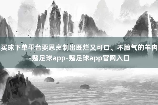 买球下单平台要思烹制出既烂又可口、不膻气的羊肉-赌足球app-赌足球app官网入口