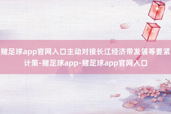 赌足球app官网入口主动对接长江经济带发展等要紧计策-赌足球app-赌足球app官网入口