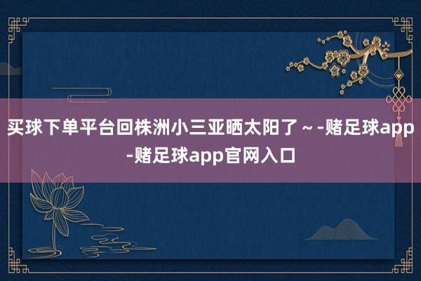 买球下单平台回株洲小三亚晒太阳了～-赌足球app-赌足球app官网入口