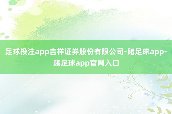 足球投注app吉祥证券股份有限公司-赌足球app-赌足球app官网入口