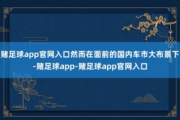 赌足球app官网入口然而在面前的国内车市大布景下-赌足球app-赌足球app官网入口