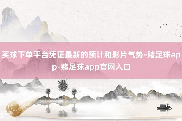 买球下单平台凭证最新的预计和影片气势-赌足球app-赌足球app官网入口