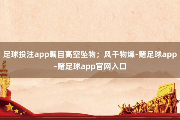 足球投注app瞩目高空坠物；风干物燥-赌足球app-赌足球app官网入口