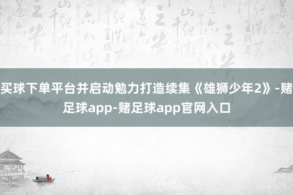 买球下单平台并启动勉力打造续集《雄狮少年2》-赌足球app-赌足球app官网入口