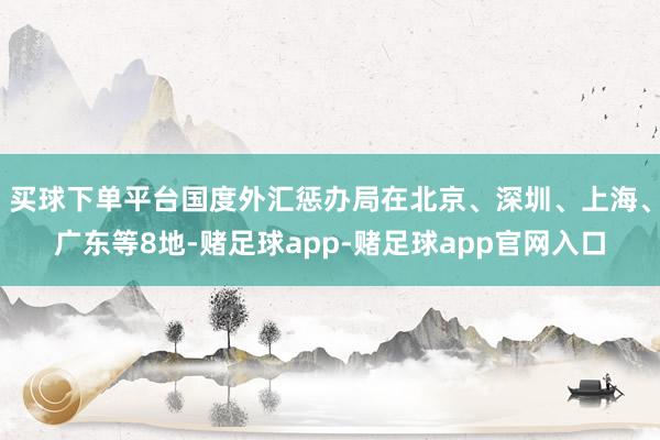 买球下单平台国度外汇惩办局在北京、深圳、上海、广东等8地-赌足球app-赌足球app官网入口