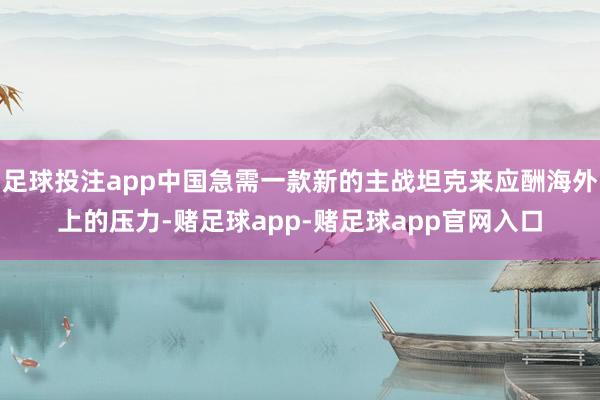 足球投注app中国急需一款新的主战坦克来应酬海外上的压力-赌足球app-赌足球app官网入口