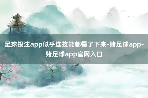 足球投注app似乎连技能都慢了下来-赌足球app-赌足球app官网入口